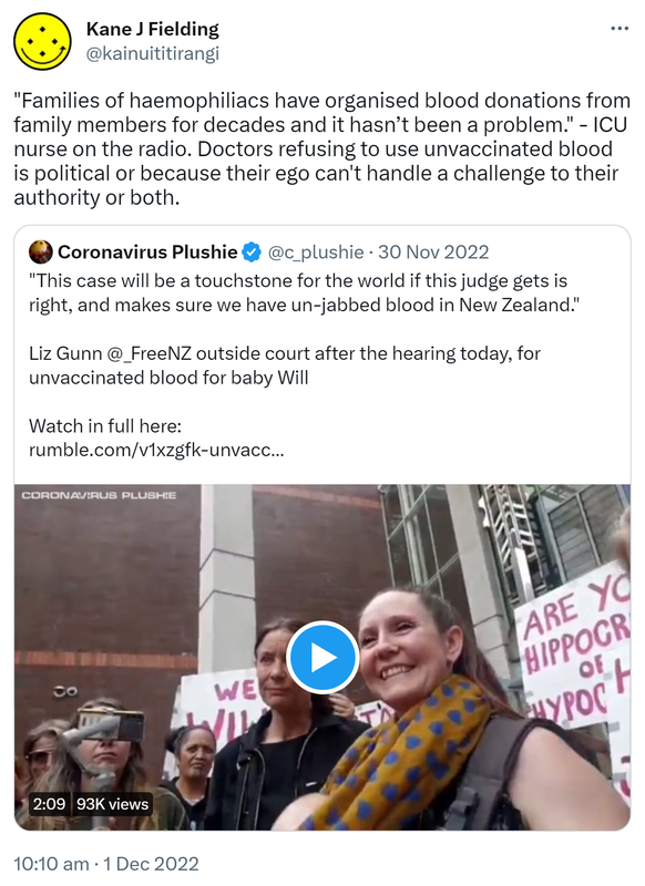 Families of haemophiliacs have organised blood donations from family members for decades and it hasn’t been a problem. - ICU nurse on the radio. Doctors refusing to use unvaccinated blood is political or because their ego can't handle a challenge to their authority or both. Quote Tweet. Harrison @Son_ofHari. This case will be a touchstone for the world if this judge gets it right, and makes sure we have un-jabbed blood in New Zealand. Liz Gunn @_FreeNZ outside court after the hearing today, for unvaccinated blood for baby Will. Watch in full here. rumble.com. 10:10 am · 1 Dec 2022.