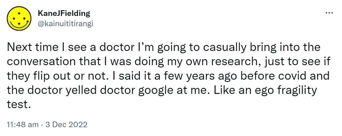 Next time I see a doctor I’m going to casually bring into the conversation that I was doing my own research, just to see if they flip out or not. I said it a few years ago before covid and the doctor yelled doctor google at me. Like an ego fragility test. 11:48 am · 3 Dec 2022.