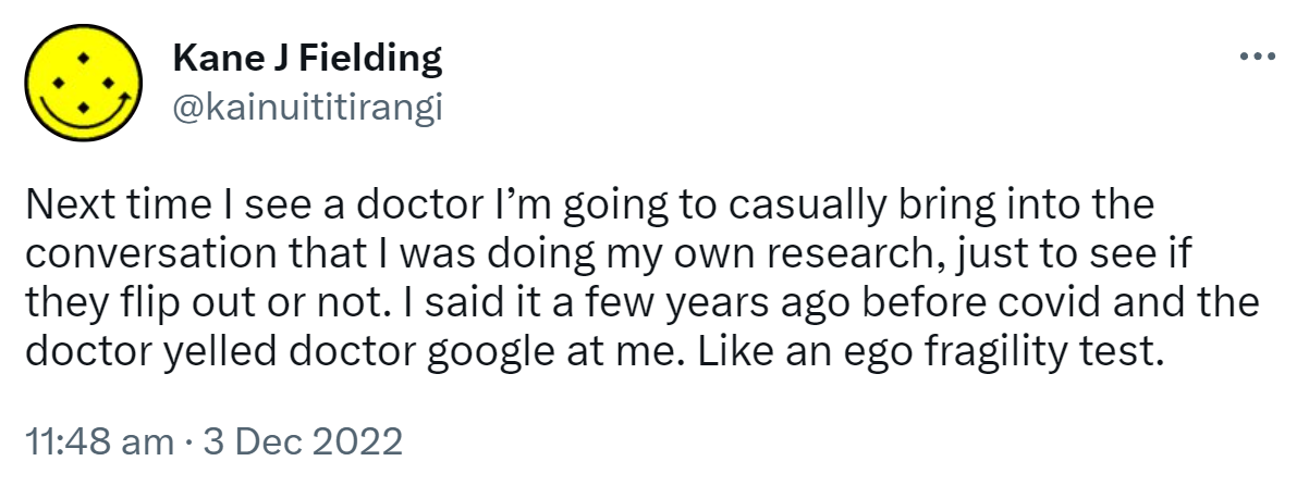 Next time I see a doctor I’m going to casually bring into the conversation that I was doing my own research, just to see if they flip out or not. I said it a few years ago before covid and the doctor yelled doctor google at me. Like an ego fragility test. 11:48 am · 3 Dec 2022.