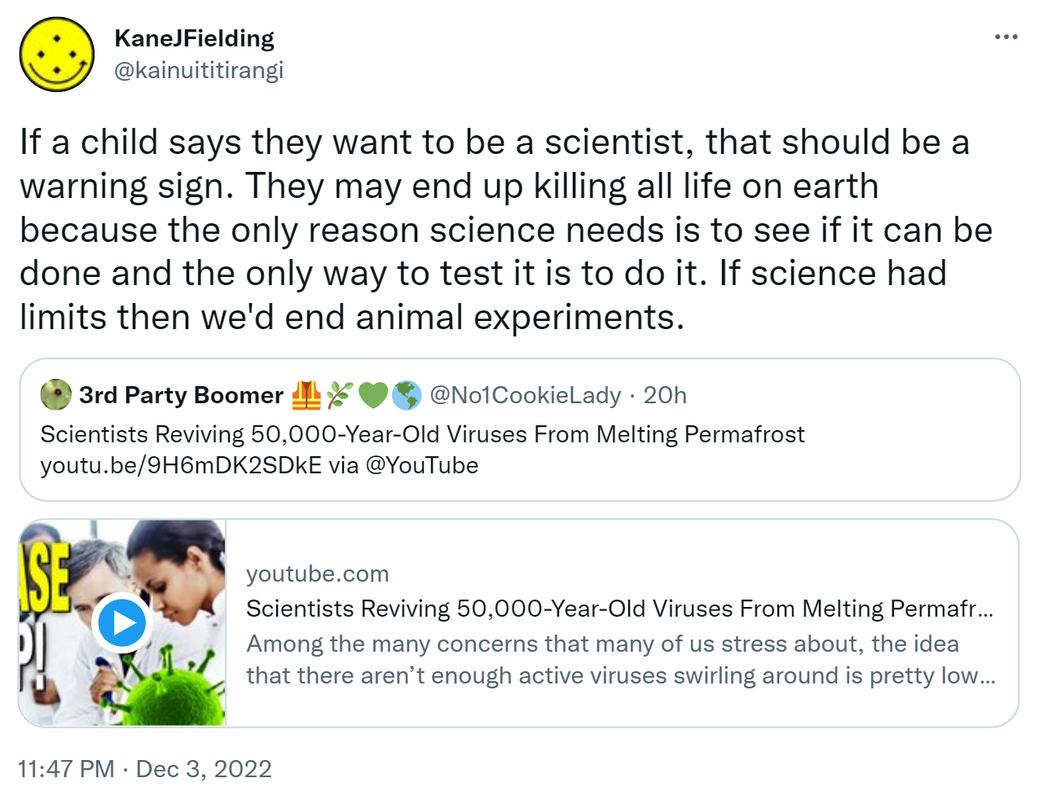 If a child says they want to be a scientist, that should be a warning sign. They may end up killing all life on earth because the only reason science needs is to see if it can be done and the only way to test it is to do it. If science had limits then we'd end animal experiments. Quote Tweet. 3rd Party Boomer @No1CookieLady. Scientists Reviving 50,000-Year-Old Viruses From Melting Permafrost. via @YouTube youtube.com. Among the many concerns that many of us stress about, the idea that there aren’t enough active viruses swirling around is pretty low on the list. Yet scientists are nevertheless proudly touting the news that they have revived a so-called zombie virus from the thawing permafrost of Siberia. 11:47 PM · Dec 3, 2022.