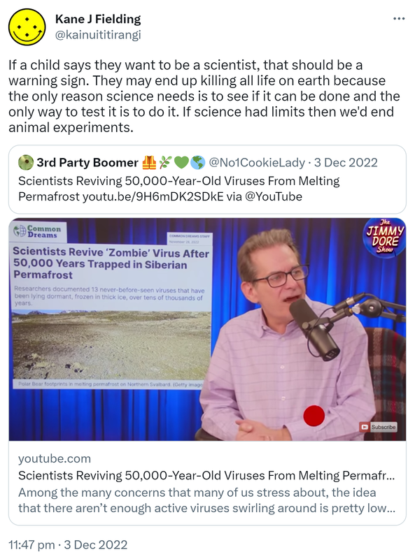If a child says they want to be a scientist, that should be a warning sign. They may end up killing all life on earth because the only reason science needs is to see if it can be done and the only way to test it is to do it. If science had limits then we'd end animal experiments. Quote Tweet. 3rd Party Boomer @No1CookieLady. Scientists Reviving 50,000 Year Old Viruses From Melting Permafrost. youtube.com. Among the many concerns that many of us stress about, the idea that there aren’t enough active viruses swirling around is pretty low on the list. Yet scientists are nevertheless proudly touting the news that they have revived a so-called zombie virus from the thawing permafrost of Siberia. 11:47 PM · Dec 3, 2022.