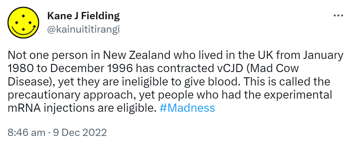 Not one person in New Zealand who lived in the UK from January 1980 to December 1996 has contracted vCJD (Mad Cow Disease), yet they are ineligible to give blood. This is called the precautionary approach, yet people who had the experimental mRNA injections are eligible. Hashtag Madness. 8:46 am · 9 Dec 2022.