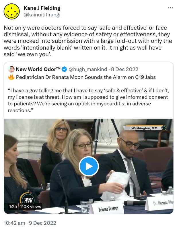 Not only were doctors forced to say 'safe and effective' or face dismissal, without any evidence of safety or effectiveness, they were mocked into submission with a large fold-out with only the words 'intentionally blank' written on it. It might as well have said ‘we own you’. Quote Tweet. New World Odor @hugh_mankind. Pediatrician Dr Renata Moon Sounds the Alarm on C19 Jabs. I have a gov telling me that I have to say ‘safe & effective’ & if I don’t, my license is at threat. How am I supposed to give informed consent to patients? We’re seeing an uptick in myocarditis; in adverse reactions. 10:42 am · 9 Dec 2022.
