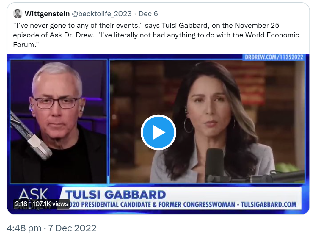Quote Tweet. Wittgenstein @backtolife_2023. I've never gone to any of their events says Tulsi Gabbard on the November 25 episode of Ask Doctor Drew. I've literally not had anything to do with the World Economic Forum. 4:48 PM · Dec 7, 2022.
