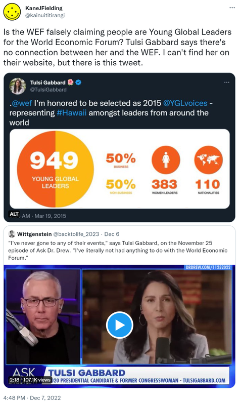 Is the WEF falsely claiming people are Young Global Leaders for the World Economic Forum? Tulsi Gabbard says there's no connection between her and the WEF. I can't find her on their website, but there is this tweet. Tulsi Gabbard @TulsiGabbard. @wef. I'm honored to be selected as 2015 @YGL voices - representing hashtag Hawaii amongst leaders from around the world. 2:24 AM · Mar 19, 2015. Quote Tweet. Wittgenstein @backtolife_2023. I've never gone to any of their events says Tulsi Gabbard on the November 25 episode of Ask Doctor Drew. I've literally not had anything to do with the World Economic Forum. 4:48 PM · Dec 7, 2022.
