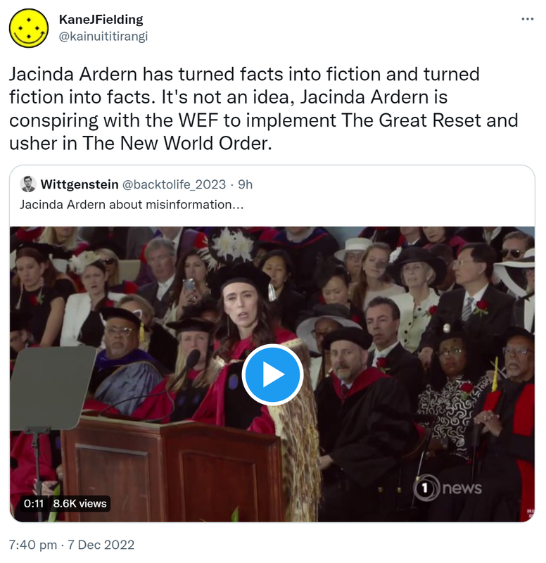 Jacinda Ardern has turned facts into fiction and turned fiction into facts. It's not an idea, Jacinda Ardern is conspiring with the WEF to implement The Great Reset and usher in The New World Order. Quote Tweet. Wittgenstein @backtolife_2023. Jacinda Ardern about misinformation. 7:40 pm · 7 Dec 2022.