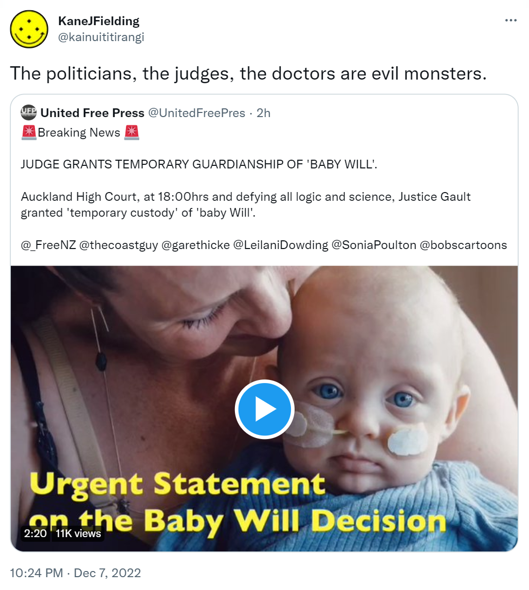 The politicians, the judges, the doctors are evil monsters. Quote Tweet. United Free Press @UnitedFreePres. Breaking News. JUDGE GRANTS TEMPORARY GUARDIANSHIP OF 'BABY WILL'. Auckland High Court at 18:00 and defying all logic and science. Justice Gault granted 'temporary custody' of baby Will. 10:24 PM · Dec 7, 2022.