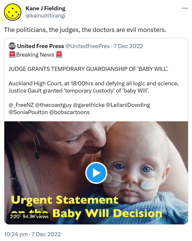 The politicians, the judges, the doctors are evil monsters. Quote Tweet. United Free Press @UnitedFreePres. Breaking News. JUDGE GRANTS TEMPORARY GUARDIANSHIP OF 'BABY WILL'. Auckland High Court at 18:00 and defying all logic and science. Justice Gault granted 'temporary custody' of baby Will. 10:24 PM · Dec 7, 2022.