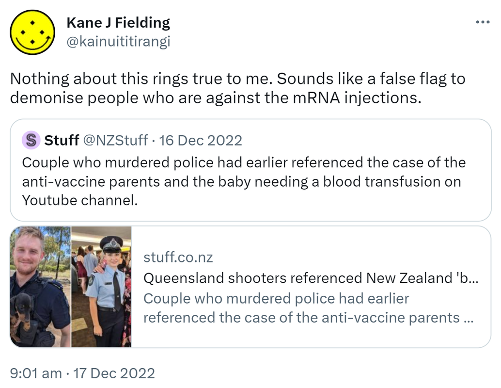 Nothing about this rings true to me. Sounds like a false flag to demonise people who are against the mRNA injections. Quote Tweet. Stuff @NZStuff. Couple who murdered police had earlier referenced the case of the anti-vaccine parents and the baby needing a blood transfusion on Youtube channel. Stuff.co.nz. Queensland shooters referenced New Zealand 'baby blood' case prior to executions. 9:01 am · 17 Dec 2022.