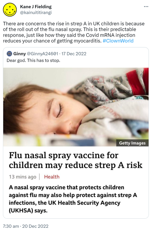 There are concerns the rise in strep A in UK children is because of the roll out of the flu nasal spray. This is their predictable response, just like how they said the Covid mRNA injection reduces your chance of getting myocarditis. Hashtag Clown World. Quote Tweet. Ginny @GinnyA24601. Dear god. This has to stop. 7:30 AM · Dec 20, 2022.