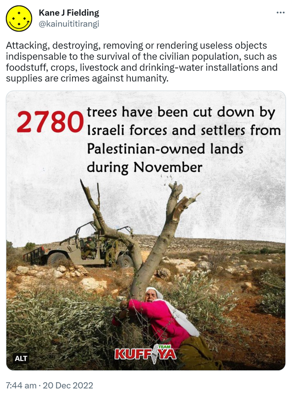 Attacking, destroying, removing or rendering useless objects indispensable to the survival of the civilian population, such as foodstuff, crops, livestock and drinking-water installations and supplies are crimes against humanity. 2780 trees have been cut down by Israeli forces and settlers from Palestinian-owned lands during November. 7:44 AM · Dec 20, 2022.