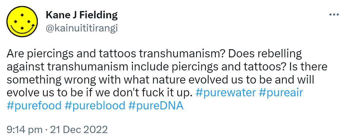Are piercings and tattoos transhumanism? Does rebelling against transhumanism include piercings and tattoos? Is there something wrong with what nature evolved us to be and will evolve us to be if we don't fuck it up. Hashtag pure water Hashtag pure air hashtag pure food Hashtag pure blood hashtag pure DNA. 9:14 PM · Dec 21, 2022.