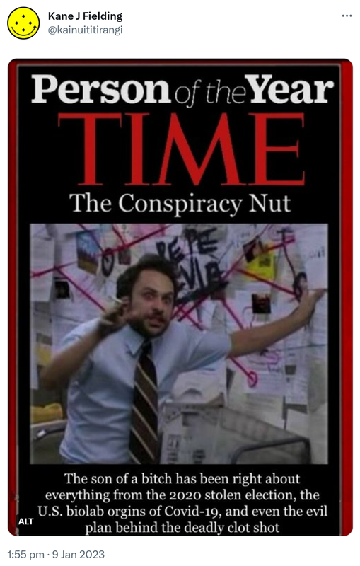 Person of the year. Time. The conspiracy nut. The son of a bitch has been right about everything from the 2020 stolen election, the U S biolab origins of Covid-19, and even the evil plan behind the deadly clot shot. 1:55 PM · Jan 9, 2023.