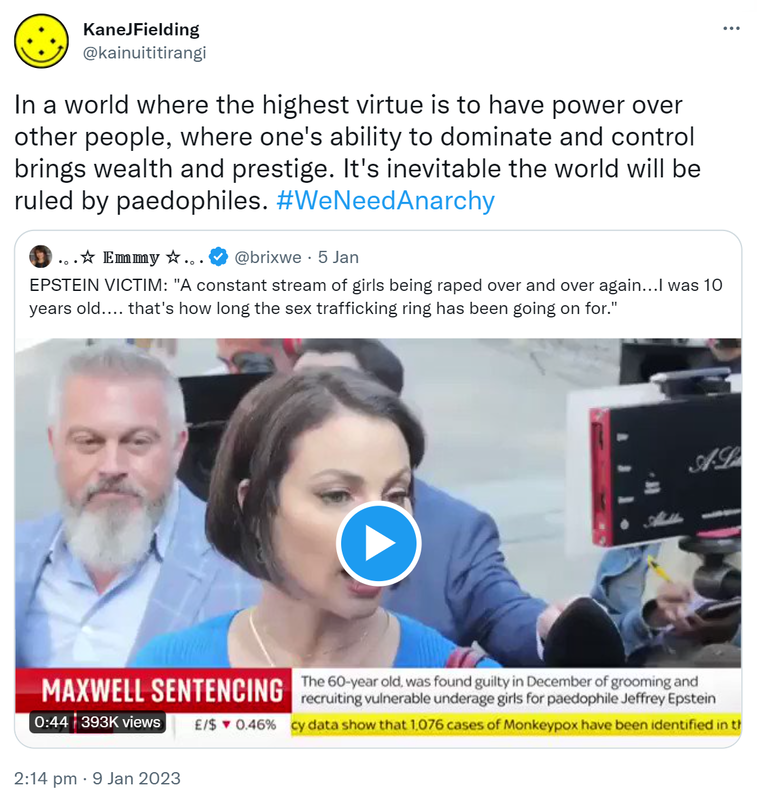 In a world where the highest virtue is to have power over other people, where one's ability to dominate and control brings wealth and prestige. It's inevitable the world will be ruled by paedophiles. Hashtag We Need Anarchy. Quote Tweet. @brixwe. EPSTEIN VICTIM. A constant stream of girls being raped over and over again, I was 10 years old, that's how long the sex trafficking ring has been going on for. 2:14 PM · Jan 9, 2023.