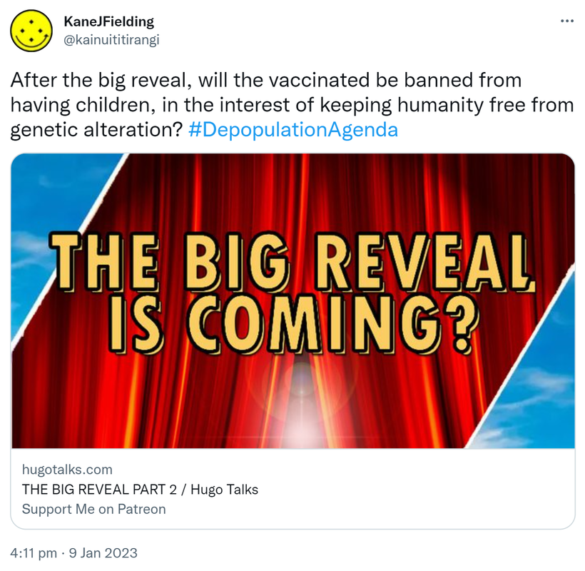 After the big reveal, will the vaccinated be banned from having children, in the interest of keeping humanity free from genetic alteration? Hashtag Depopulation Agenda. Hugotalks.com. THE BIG REVEAL PART 2 / Hugo Talks. 4:11 pm · 9 Jan 2023.