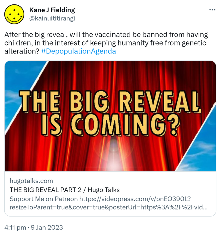 After the big reveal, will the vaccinated be banned from having children, in the interest of keeping humanity free from genetic alteration? Hashtag Depopulation Agenda. Hugotalks.com. THE BIG REVEAL PART 2 / Hugo Talks. 4:11 pm · 9 Jan 2023.