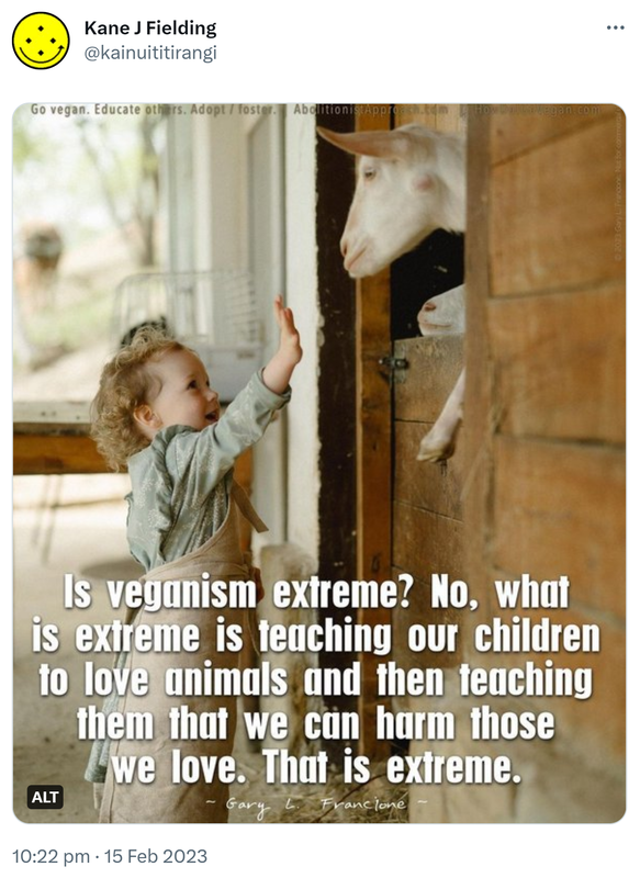 Is veganism extreme? No, what is extreme is teaching our children to love animals and then teaching them that we can harm those we love. That is extreme. - Gary L. Francione. 10:22 PM · Feb 15, 2023.