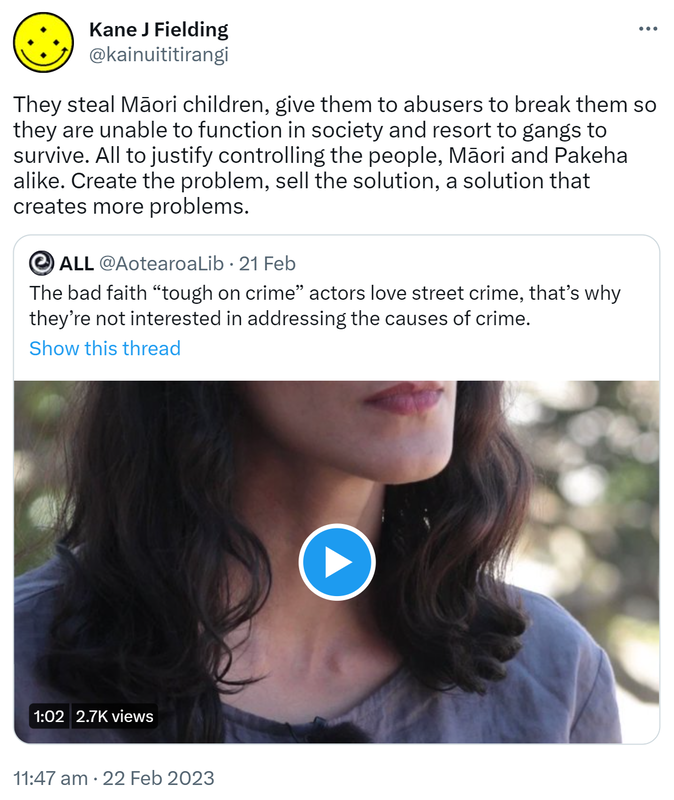 They steal Māori children, give them to abusers to break them so they are unable to function in society and resort to gangs to survive. All to justify controlling the people, Māori and Pakeha alike. Create the problem, sell the solution, a solution that creates more problems. Quote Tweet. ALL @AotearoaLib. The bad faith tough on crime actors love street crime, that’s why they’re not interested in addressing the causes of crime. 11:47 AM · Feb 22, 2023.