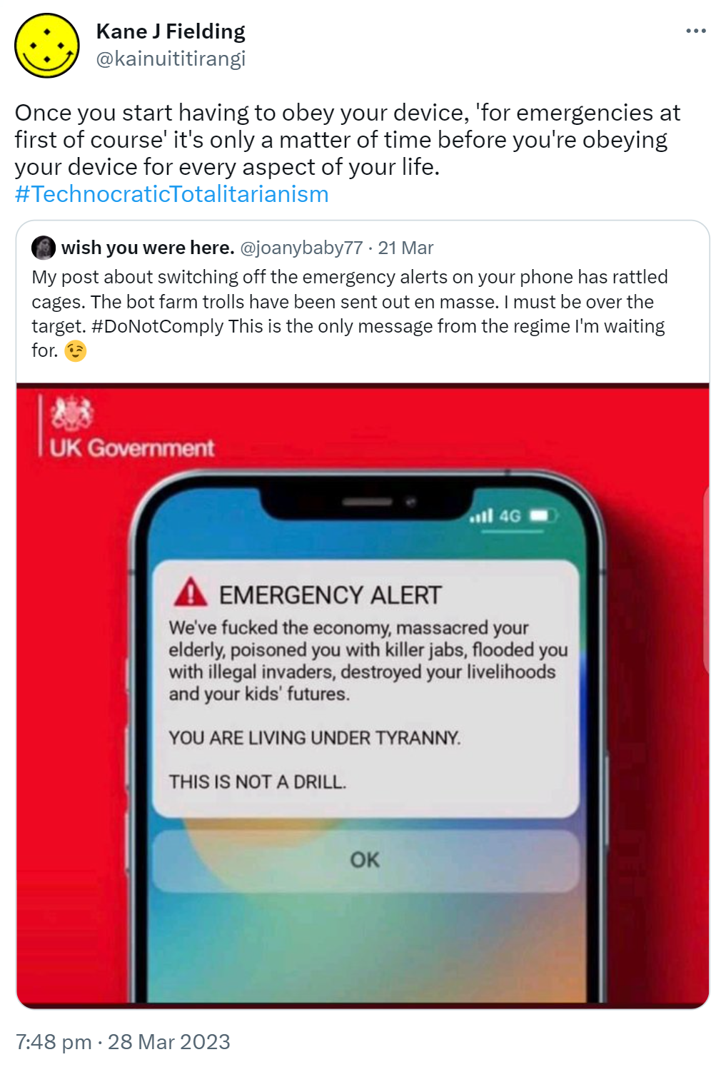 Once you start having to obey your device, 'for emergencies at first of course' it's only a matter of time before you're obeying your device for every aspect of your life. Hashtag Technocratic Totalitarianism. Quote Tweet, Wish you were here @joanybaby77. My post about switching off the emergency alerts on your phone has rattled cages. The bot farm trolls have been sent out en masse. I must be over the target. Hashtag Do Not Comply This is the only message from the regime I'm waiting for. 7:48 pm · 28 Mar 2023.