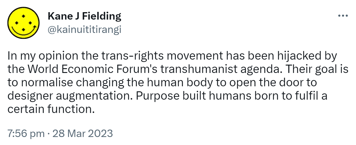 In my opinion the trans-rights movement has been hijacked by the World Economic Forum's transhumanist agenda. Their goal is to normalise changing the human body to open the door to designer augmentation. Purpose built humans born to fulfil a certain function. 7:56 pm · 28 Mar 2023.