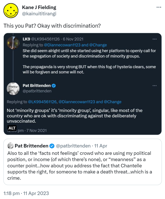 This you Pat? Okay with discrimination? LK9 @LK994561126 Replying to @Diannecowan1123. She did seem alright until she started using her platform to openly call for the segregation of society and discrimination of minority groups. The propaganda is very strong BUT when this fog of hysteria clears, some will be forgiven and some will not. Pat Brittenden @patbrittenden Replying to @LK994561126. Not ‘minority groups’ it’s ‘minority group’, singular, like most of the country who are ok with discriminating against the deliberately unvaccinated. 12:50 pm · 7 Nov 2021. Quote Tweet. Pat Brittenden @patbrittenden. Also to all the ‘facts not feelings’ crowd who are using my political position, or income (of which there’s none), or meanness as a counterpoint, how about you address the fact that Chantelle supports the right, for someone to make a death threat, which is a crime. 1:18 pm · 11 Apr 2023.