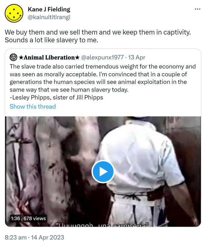 We buy them and we sell them and we keep them in captivity. Sounds a lot like slavery to me. Quote Tweet. Animal Liberation @alexpunx1977. The slave trade also carried tremendous weight for the economy and was seen as morally acceptable. I'm convinced that in a couple of generations the human species will see animal exploitation in the same way that we see human slavery today. - Lesley Phipps, sister of Jill Phipps. 8:23 am · 14 Apr 2023.