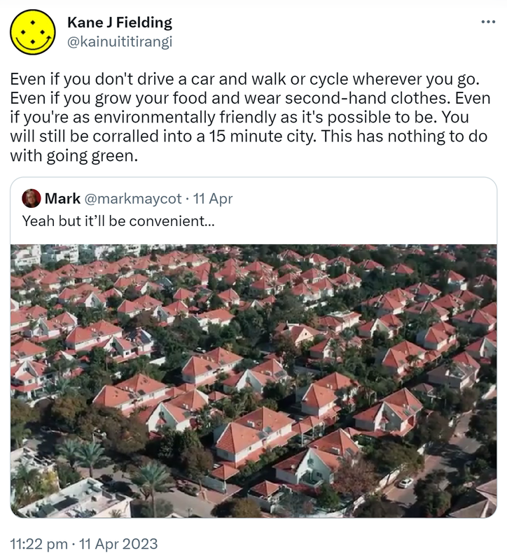 Even if you don't drive a car and walk or cycle wherever you go. Even if you grow your food and wear second-hand clothes. Even if you're as environmentally friendly as it's possible to be. You will still be corralled into a 15 minute city. This has nothing to do with going green. Quote Tweet. Mark @markmaycot. Yeah but it’ll be convenient. 11:22 pm · 11 Apr 2023.