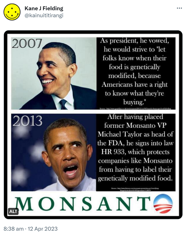 2007. As president, he vowed he would strive to let folks know when their food is genetically modified, because Americans have a right to know what they're buying. 2013. After having placed former Monsanto VP Michael Tayler as head of the FDA, he signs into law HR933, which protects companies like Monsanto from having to label their genetically modified food. 8:38 am · 12 Apr 2023.