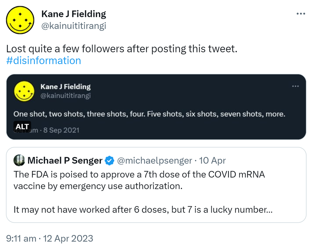 Lost quite a few followers after posting this tweet. Hashtag disinformation. Kane J Fielding @kainuititirangi. One shot, two shots, three shots, four. Five shots, six shots, seven shots, more. 8:41 am, 8 Sep 2021. Quote Tweet. Michael P Senger @michaelpsenger. The FDA is poised to approve a 7th dose of the COVID mRNA vaccine by emergency use authorization. It may not have worked after 6 doses, but 7 is a lucky number. 9:11 am · 12 Apr 2023.