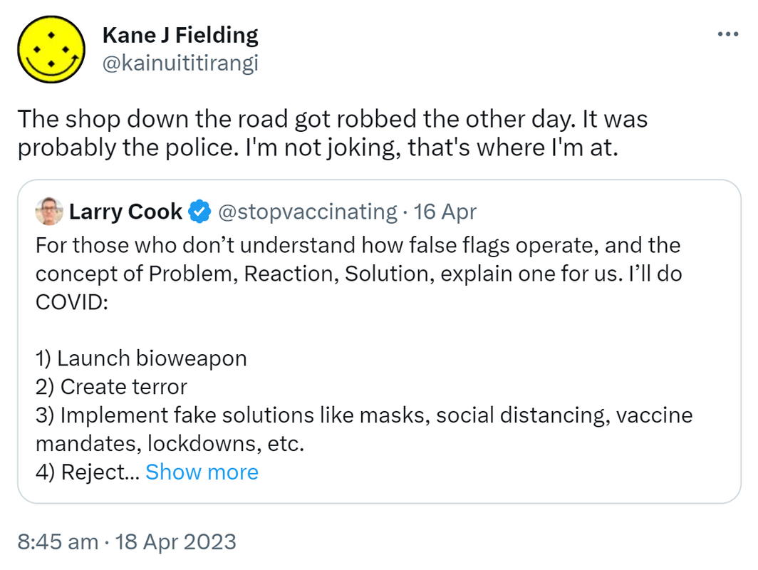 The shop down the road got robbed the other day. It was probably the police. I'm not joking, that's where I'm at. Quote Tweet. Larry Cook @stopvaccinating. For those who don’t understand how false flags operate, and the concept of Problem, Reaction, Solution, explain one for us. I’ll do COVID: 1) Launch bioweapon. 2) Create terror. 3) Implement fake solutions like masks, social distancing, vaccine mandates, lockdowns, etc. 4) Reject actual solutions like HCQ, Ivermectin, natural immunity. Show more. 8:45 am · 18 Apr 2023.