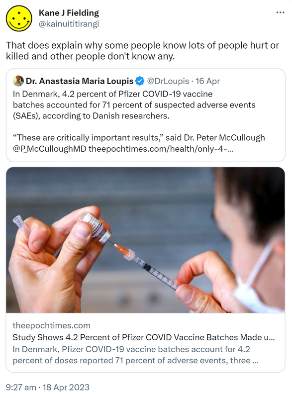 That does explain why some people know lots of people hurt or killed and other people don't know any. Quote Tweet Doctor Anastasia Maria Loupis @DrLoupis. In Denmark, 4.2 percent of Pfizer COVID-19 vaccine batches accounted for 71 percent of suspected adverse events (SAEs), according to Danish researchers. These are critically important results, said Dr. Peter McCullough @P_McCulloughMD. Theepochtimes.com. In Denmark, Pfizer COVID-19 vaccine batches account for 4.2 percent of doses reported 71 percent of adverse events, three Danish researchers found in a recent study. 9:27 am · 18 Apr 2023