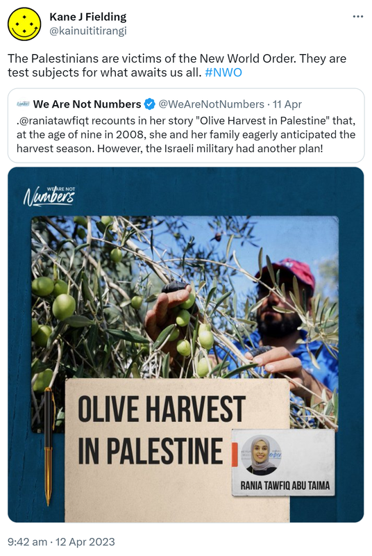 The Palestinians are victims of the New World Order. They are test subjects for what awaits us all. Hashtag NWO. Quote Tweet. We Are Not Numbers @WeAreNotNumbers. @raniatawfiqt recounts in her story, Olive Harvest in Palestine, that at the age of nine in 2008, she and her family eagerly anticipated the harvest season. However, the Israeli military had another plan! 9:42 am · 12 Apr 2023.