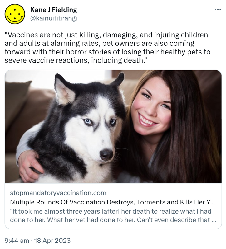 Vaccines are not just killing, damaging, and injuring children and adults at alarming rates, pet owners are also coming forward with their horror stories of losing their healthy pets to severe vaccine reactions, including death. Stopmandatoryvaccination.com. Multiple Rounds Of Vaccination Destroys, Torments and Kills Her Young Siberian Husky. It took me almost three years [after] her death to realise what I had done to her. What her vet had done to her. Can't even describe that guilt to you. Unreal! 9:44 am · 18 Apr 2023.