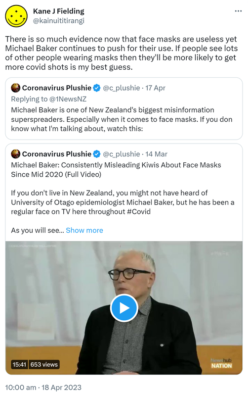 There is so much evidence now that face masks are useless yet Michael Baker continues to push for their use. If people see lots of other people wearing masks then they'll be more likely to get more covid shots is my best guess. Quote Tweet. Coronavirus Plushie @c_plushie. Replying to @1NewsNZ. Michael Baker is one of New Zealand's biggest misinformation superspreaders. Especially when it comes to face masks. If you don't know what I'm talking about, watch this. Quote Tweet Coronavirus Plushie @c_plushie. Michael Baker: Consistently Misleading Kiwis About Face Masks Since Mid 2020 (Full Video) If you don't live in New Zealand, you might not have heard of University of Otago epidemiologist Michael Baker, but he has been a regular face on TV here throughout Hashtag Covid. As you will see. 10:00 am · 18 Apr 2023.