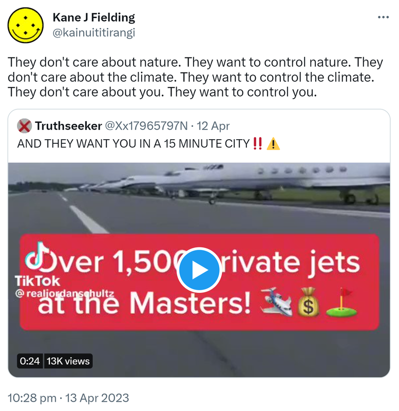 They don't care about nature. They want to control nature. They don't care about the climate. They want to control the climate. They don't care about you. They want to control you. Quote Tweet. Truthseeker @Xx17965797N. AND THEY WANT YOU IN A 15 MINUTE CITY. 10:28 pm · 13 Apr 2023.