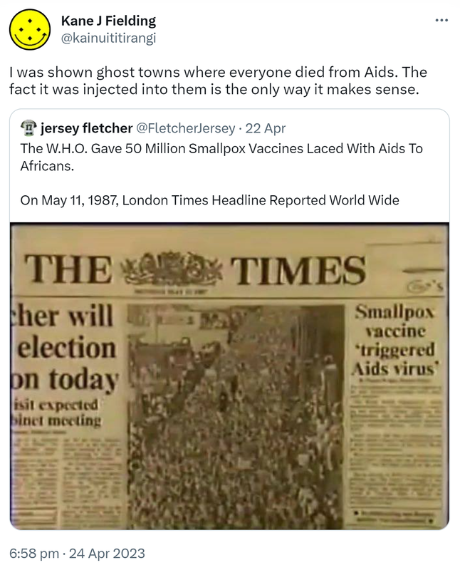 I was shown ghost towns where everyone died from Aids. The fact it was injected into them is the only way it makes sense. Quote Tweet. jersey fletcher @FletcherJersey. The W.H.O. Gave 50 Million Smallpox Vaccines Laced With Aids To Africans. On May 11, 1987, London Times Headline Reported World Wide. 6:58 pm · 24 Apr 2023.