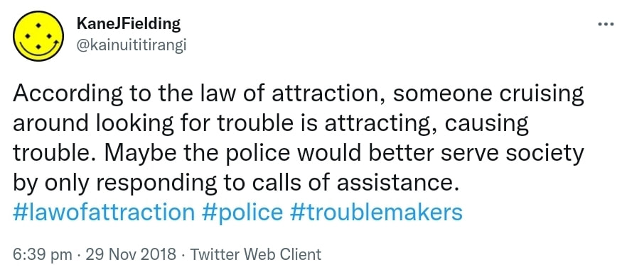 According to the law of attraction, someone cruising around looking for trouble is attracting, causing trouble. Maybe the police would better serve society by only responding to calls of assistance. Hashtag law of attraction. Hashtag police. Hashtag troublemakers. 6:39 pm · 29 Nov 2018.