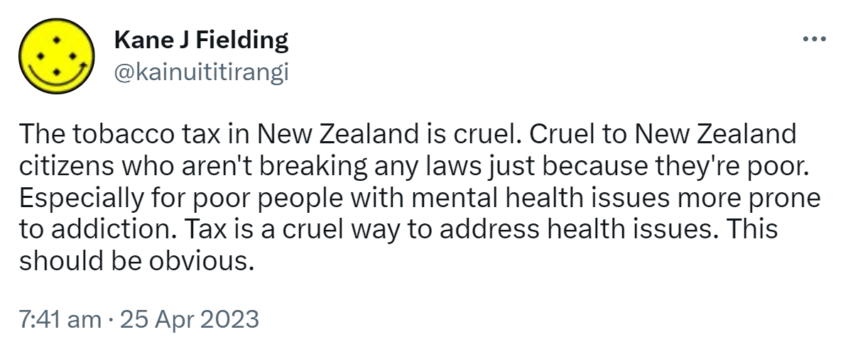 The tobacco tax in New Zealand is cruel. Cruel to New Zealand citizens who aren't breaking any laws just because they're poor. Especially for poor people with mental health issues more prone to addiction. Tax is a cruel way to address health issues. This should be obvious. 7:41 am · 25 Apr 2023.