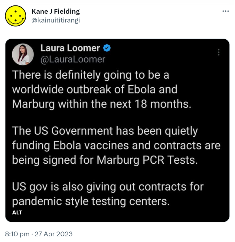 Laura Loomer @Laura Loomer. There is definitely going to be a worldwide outbreak of Ebola and Marburg within the next 18 months. The U S Government has been quietly funding Ebola vaccines and contracts are being signed for Marburg PCR Tests. U S gov is also giving out contracts for pandemic style testing centers. 8:10 pm · 27 Apr 2023.
