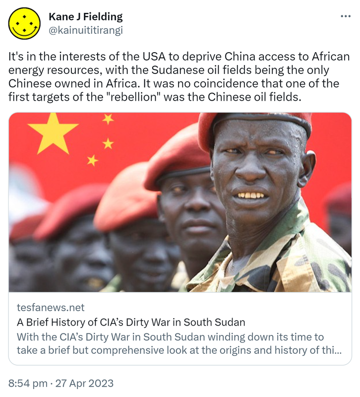It's in the interests of the USA to deprive China access to African energy resources, with the Sudanese oil fields being the only Chinese owned in Africa. It was no coincidence that one of the first targets of the rebellion was the Chinese oil fields. Tesfanews.net. A Brief History of CIA’s Dirty War in South Sudan. With the CIA’s Dirty War in South Sudan winding down it’s time to take a brief but comprehensive look at the origins and history of this most secret of Pax Americana crimes in Africa. 8:54 pm · 27 Apr 2023.
