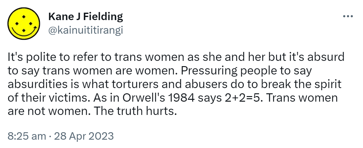 It's polite to refer to trans women as she and her but it's absurd to say trans women are women. Pressuring people to say absurdities is what torturers and abusers do to break the spirit of their victims. As in Orwell's 1984 says 2+2=5. Trans women are not women. The truth hurts. 8:25 am · 28 Apr 2023.