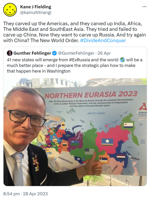 They carved up the Americas, and they carved up India, Africa, The Middle East and SouthEast Asia. They tried and failed to carve up China. Now they want to carve up Russia. And try again with China? The New World Order. Hashtag Divide And Conquer. Quote Tweet. Gunther Fehlinger @GunterFehlinger. 41 new states will emerge from #ExRussia and the world will be a much better place and I prepare the strategic plan how to make that happen here in Washington. 8:54 pm · 28 Apr 2023.