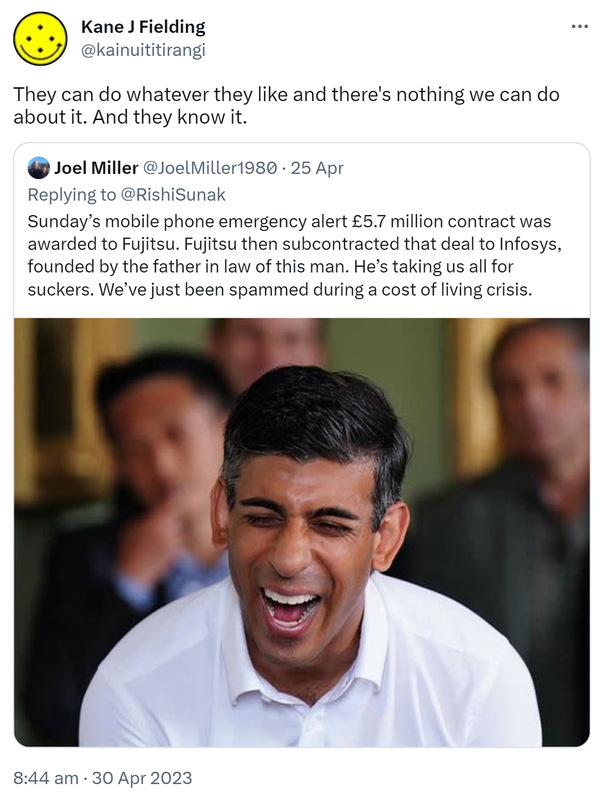 They can do whatever they like and there's nothing we can do about it. And they know it. Quote Tweet. Joel Miller @JoelMiller1980 Replying to @RishiSunak. Sunday’s mobile phone emergency alert £5.7 million contract was awarded to Fujitsu. Fujitsu then subcontracted that deal to Infosys, founded by the father in law of this man. He’s taking us all for suckers. We’ve just been spammed during a cost of living crisis. 8:44 am · 30 Apr 2023.