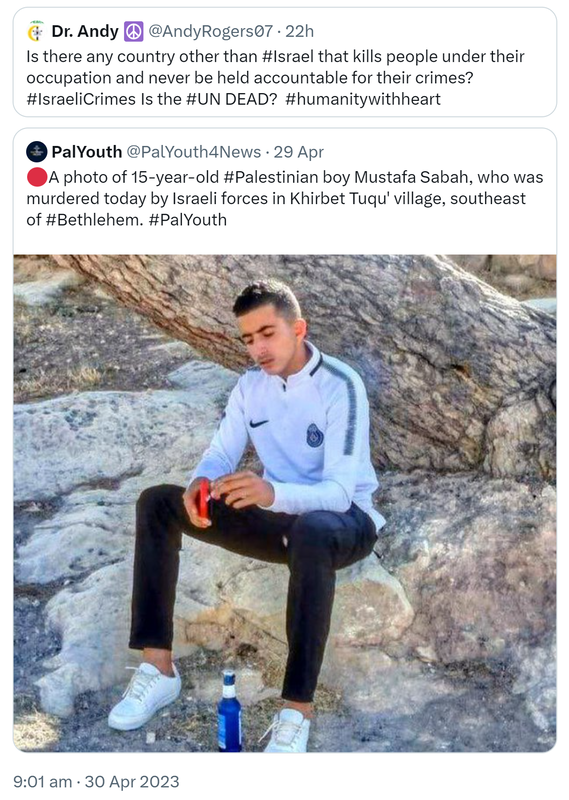 Quote Tweet. Dr. Andy @AndyRogers07. Is there any country other than Hashtag Israel that kills people under their occupation and never be held accountable for their crimes? Hashtag Israeli Crimes. Is the Hashtag UN DEAD?  Hashtag humanity with heart. Quote Tweet. PalYouth @PalYouth4News. A photo of 15-year-old Hashtag Palestinian boy Mustafa Sabah, who was murdered today by Israeli forces in Khirbet Tuqu' village, southeast of Hashtag Bethlehem Hashtag Pal Youth. 9:01 am · 30 Apr 2023.