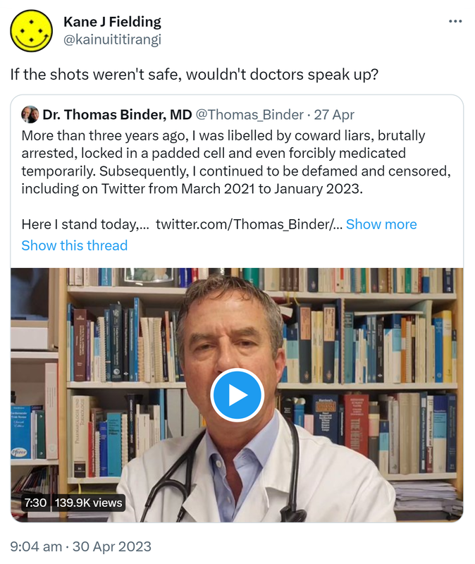 If the shots weren't safe, wouldn't doctors speak up? Quote Tweet. Dr. Thomas Binder, MD @Thomas_Binder. More than three years ago, I was libelled by coward liars, brutally arrested, locked in a padded cell and even forcibly medicated temporarily. Subsequently, I continued to be defamed and censored, including on Twitter from March 2021 to January 2023. Here I stand today. Show more. 9:04 am · 30 Apr 2023.