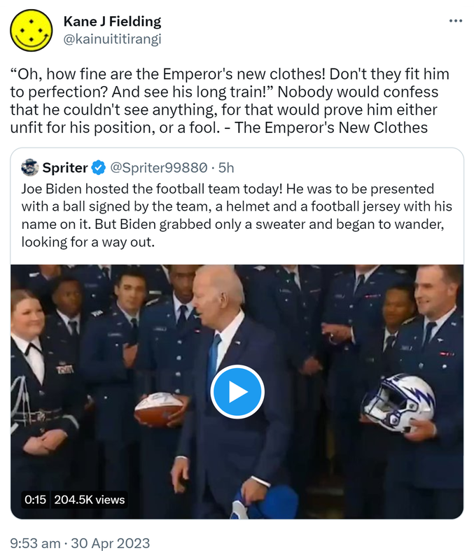 Oh, how fine are the Emperor's new clothes! Don't they fit him to perfection? And see his long train! Nobody would confess that he couldn't see anything, for that would prove him either unfit for his position, or a fool. - The Emperor's New Clothes. Quote Tweet. Spriter @Spriter99880. Joe Biden hosted the football team today! He was to be presented with a ball signed by the team, a helmet and a football jersey with his name on it. But Biden grabbed only a sweater and began to wander, looking for a way out. 9:53 am · 30 Apr 2023.