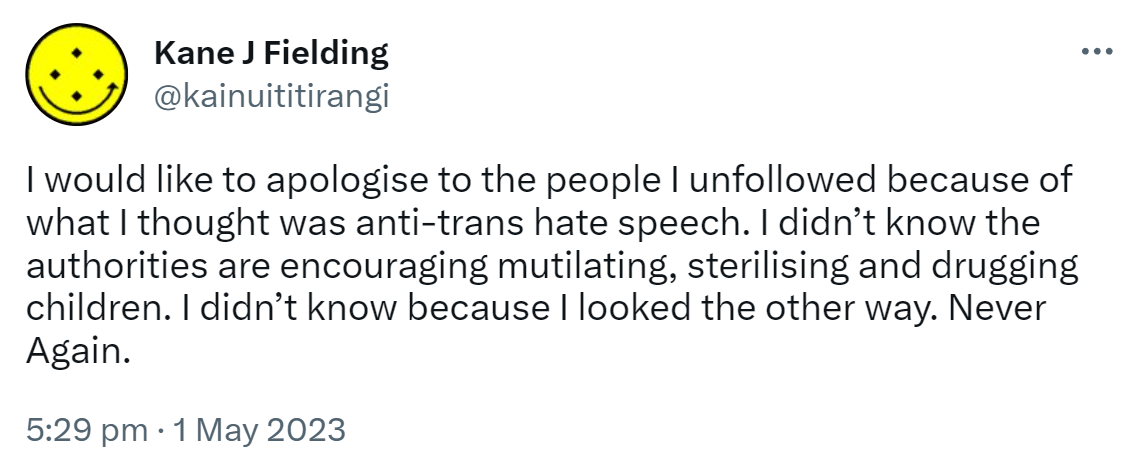 I would like to apologise to the people I unfollowed because of what I thought was anti-trans hate speech. I didn’t know the authorities are encouraging mutilating, sterilising and drugging children. I didn’t know because I looked the other way. Never Again. 5:29 pm · 1 May 2023.