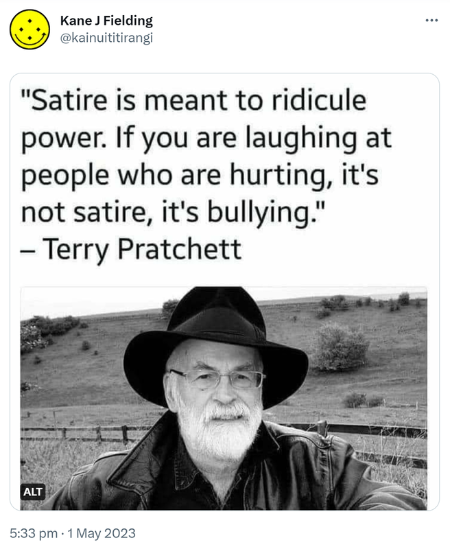 Satire is meant to ridicule power. If you are laughing at people who are hurting, it's not satire, it's bullying. - Terry Pratchett. 5:33 pm · 1 May 2023.