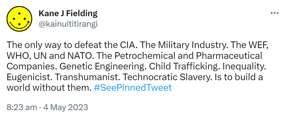 The only way to defeat the CIA. The Military Industry. The WEF, WHO, UN and NATO. The Petrochemical and Pharmaceutical Companies. Genetic Engineering. Child Trafficking. Inequality. Eugenicist. Transhumanist. Technocratic Slavery. Is to build a world without them. Hashtag See Pinned Tweet. 8:23 am · 4 May 2023.