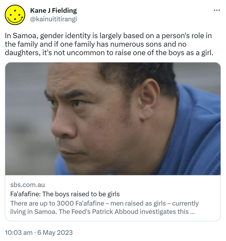 In Samoa, gender identity is largely based on a person's role in the family and if one family has numerous sons and no daughters, it's not uncommon to raise one of the boys as a girl. Sbs.com.au. Fa'afafine: The boys raised to be girls. There are up to 3000 Fa'afafine – men raised as girls – currently living in Samoa. The Feed's Patrick Abboud investigates this complex and often misunderstood cultural phenomenon. 10:03 am · 6 May 2023.